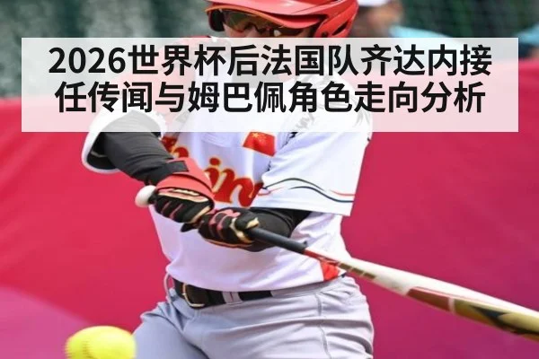 2026世界杯后法国队齐达内接任传闻与姆巴佩角色走向分析