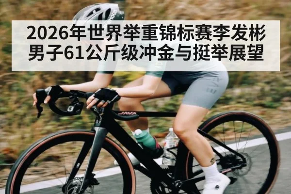 2026年世界举重锦标赛李发彬男子61公斤级冲金与挺举展望